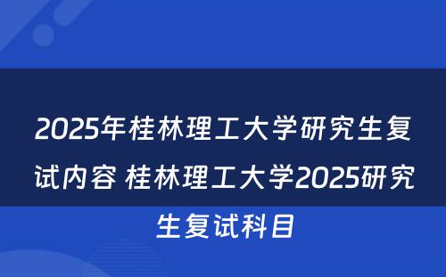 2025年桂林理工大学研究生复试内容 桂林理工大学2025研究生复试科目