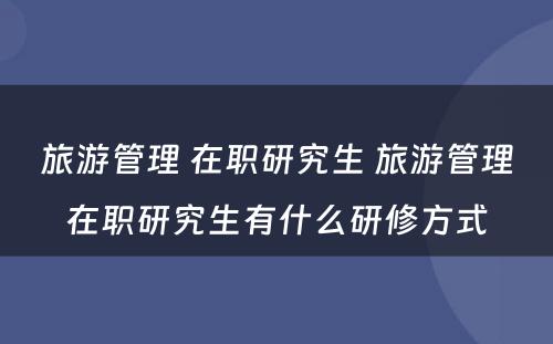 旅游管理 在职研究生 旅游管理在职研究生有什么研修方式