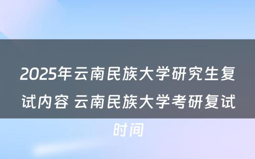 2025年云南民族大学研究生复试内容 云南民族大学考研复试时间