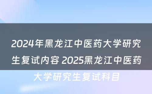 2024年黑龙江中医药大学研究生复试内容 2025黑龙江中医药大学研究生复试科目