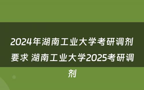 2024年湖南工业大学考研调剂要求 湖南工业大学2025考研调剂