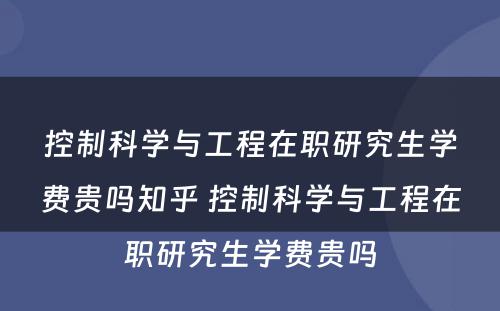 控制科学与工程在职研究生学费贵吗知乎 控制科学与工程在职研究生学费贵吗