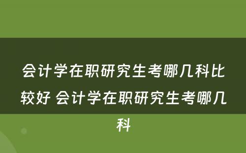 会计学在职研究生考哪几科比较好 会计学在职研究生考哪几科