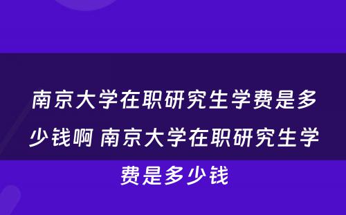 南京大学在职研究生学费是多少钱啊 南京大学在职研究生学费是多少钱