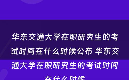 华东交通大学在职研究生的考试时间在什么时候公布 华东交通大学在职研究生的考试时间在什么时候