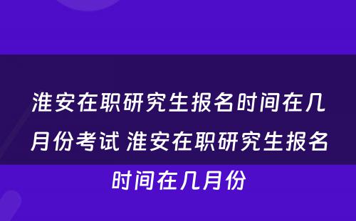 淮安在职研究生报名时间在几月份考试 淮安在职研究生报名时间在几月份