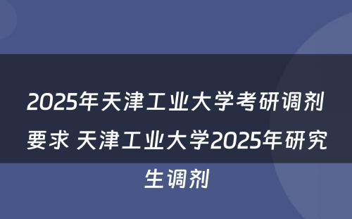 2025年天津工业大学考研调剂要求 天津工业大学2025年研究生调剂
