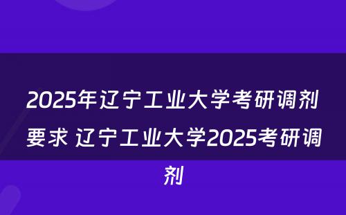 2025年辽宁工业大学考研调剂要求 辽宁工业大学2025考研调剂