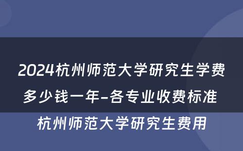 2024杭州师范大学研究生学费多少钱一年-各专业收费标准 杭州师范大学研究生费用