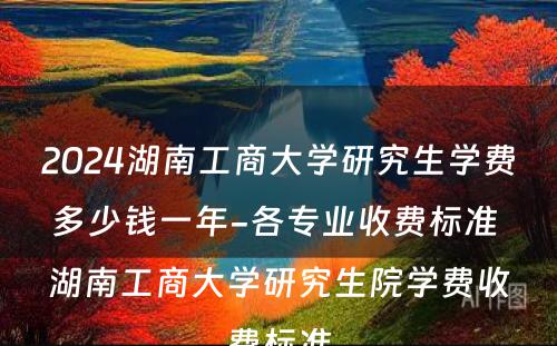 2024湖南工商大学研究生学费多少钱一年-各专业收费标准 湖南工商大学研究生院学费收费标准