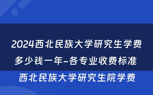 2024西北民族大学研究生学费多少钱一年-各专业收费标准 西北民族大学研究生院学费