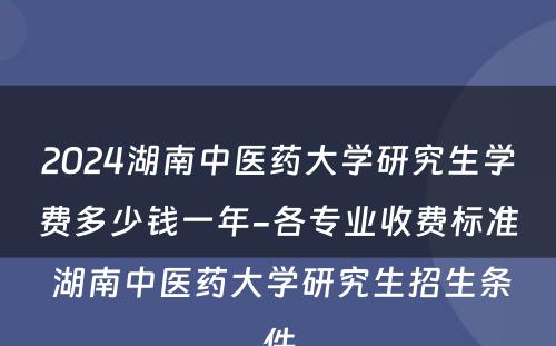 2024湖南中医药大学研究生学费多少钱一年-各专业收费标准 湖南中医药大学研究生招生条件