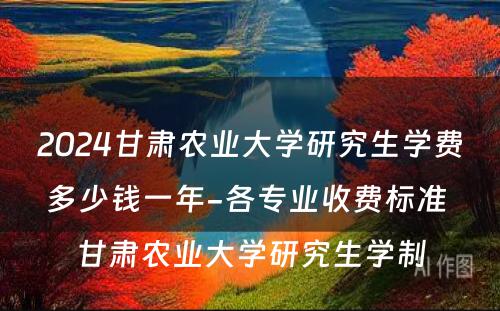 2024甘肃农业大学研究生学费多少钱一年-各专业收费标准 甘肃农业大学研究生学制