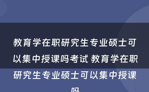 教育学在职研究生专业硕士可以集中授课吗考试 教育学在职研究生专业硕士可以集中授课吗