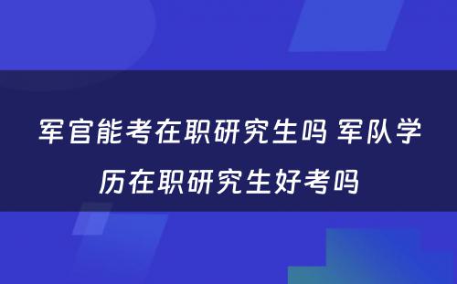 军官能考在职研究生吗 军队学历在职研究生好考吗