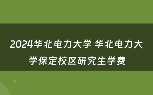 2024华北电力大学 华北电力大学保定校区研究生学费