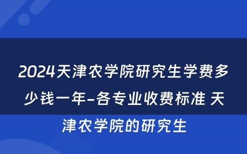 2024天津农学院研究生学费多少钱一年-各专业收费标准 天津农学院的研究生