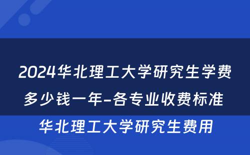 2024华北理工大学研究生学费多少钱一年-各专业收费标准 华北理工大学研究生费用