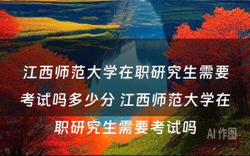 江西师范大学在职研究生需要考试吗多少分 江西师范大学在职研究生需要考试吗