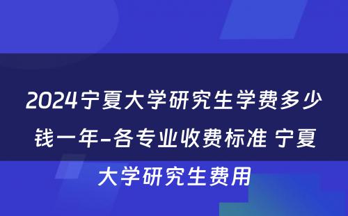 2024宁夏大学研究生学费多少钱一年-各专业收费标准 宁夏大学研究生费用