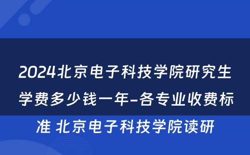 2024北京电子科技学院研究生学费多少钱一年-各专业收费标准 北京电子科技学院读研