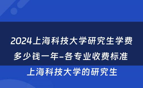 2024上海科技大学研究生学费多少钱一年-各专业收费标准 上海科技大学的研究生