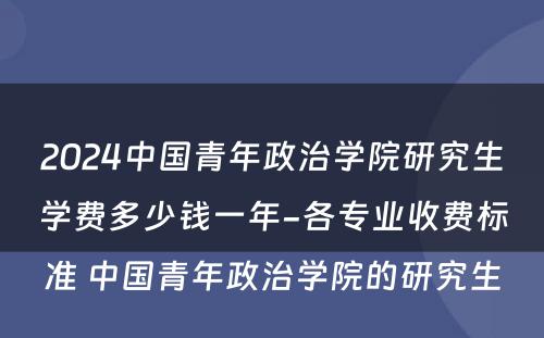 2024中国青年政治学院研究生学费多少钱一年-各专业收费标准 中国青年政治学院的研究生