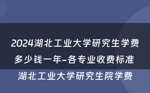 2024湖北工业大学研究生学费多少钱一年-各专业收费标准 湖北工业大学研究生院学费