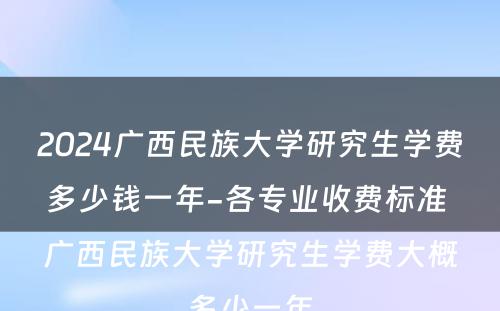 2024广西民族大学研究生学费多少钱一年-各专业收费标准 广西民族大学研究生学费大概多少一年