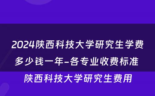 2024陕西科技大学研究生学费多少钱一年-各专业收费标准 陕西科技大学研究生费用