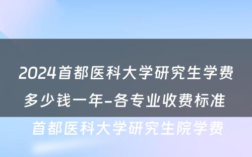 2024首都医科大学研究生学费多少钱一年-各专业收费标准 首都医科大学研究生院学费