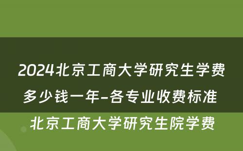 2024北京工商大学研究生学费多少钱一年-各专业收费标准 北京工商大学研究生院学费