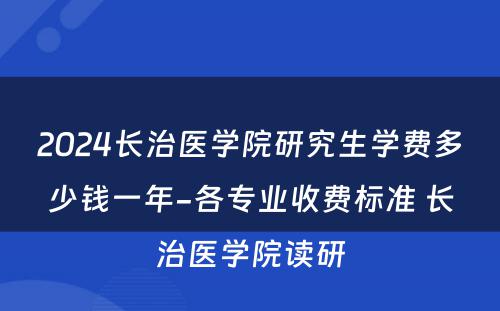 2024长治医学院研究生学费多少钱一年-各专业收费标准 长治医学院读研