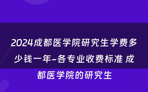 2024成都医学院研究生学费多少钱一年-各专业收费标准 成都医学院的研究生