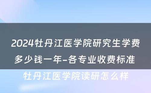 2024牡丹江医学院研究生学费多少钱一年-各专业收费标准 牡丹江医学院读研怎么样