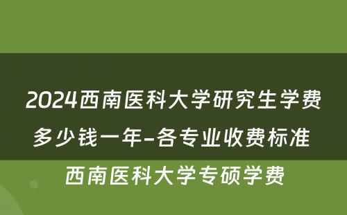 2024西南医科大学研究生学费多少钱一年-各专业收费标准 西南医科大学专硕学费