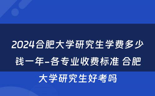 2024合肥大学研究生学费多少钱一年-各专业收费标准 合肥大学研究生好考吗