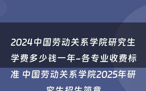 2024中国劳动关系学院研究生学费多少钱一年-各专业收费标准 中国劳动关系学院2025年研究生招生简章