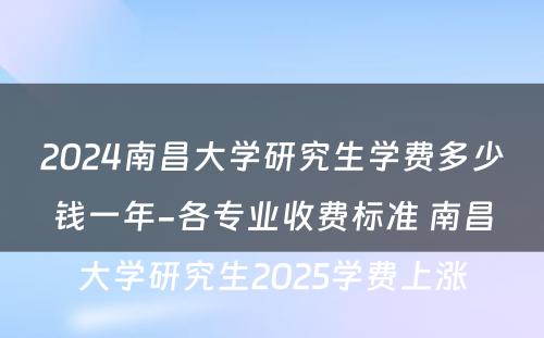 2024南昌大学研究生学费多少钱一年-各专业收费标准 南昌大学研究生2025学费上涨