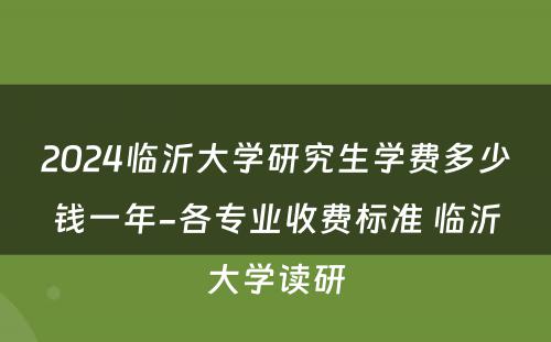 2024临沂大学研究生学费多少钱一年-各专业收费标准 临沂大学读研