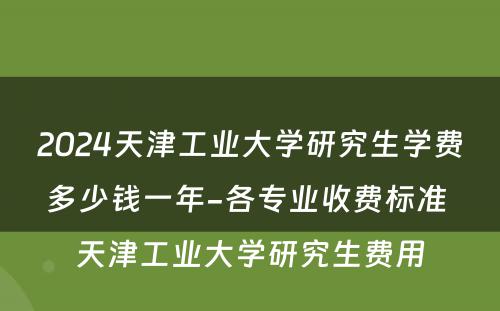 2024天津工业大学研究生学费多少钱一年-各专业收费标准 天津工业大学研究生费用