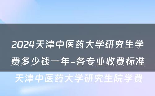 2024天津中医药大学研究生学费多少钱一年-各专业收费标准 天津中医药大学研究生院学费