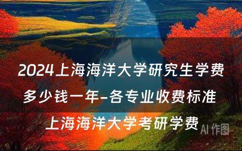 2024上海海洋大学研究生学费多少钱一年-各专业收费标准 上海海洋大学考研学费