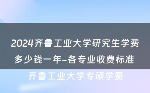 2024齐鲁工业大学研究生学费多少钱一年-各专业收费标准 齐鲁工业大学专硕学费