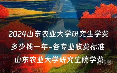 2024山东农业大学研究生学费多少钱一年-各专业收费标准 山东农业大学研究生院学费