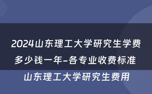 2024山东理工大学研究生学费多少钱一年-各专业收费标准 山东理工大学研究生费用