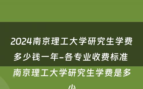 2024南京理工大学研究生学费多少钱一年-各专业收费标准 南京理工大学研究生学费是多少