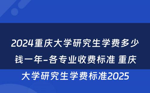 2024重庆大学研究生学费多少钱一年-各专业收费标准 重庆大学研究生学费标准2025