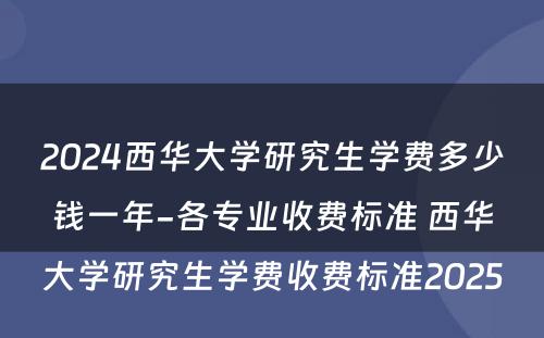 2024西华大学研究生学费多少钱一年-各专业收费标准 西华大学研究生学费收费标准2025