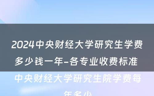 2024中央财经大学研究生学费多少钱一年-各专业收费标准 中央财经大学研究生院学费每年多少